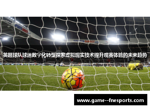 英超球队球迷数字化转型探索虚拟现实技术提升观赛体验的未来趋势 英超球队球迷数字化转型探索虚拟现实技术提升观赛体验的未来趋势