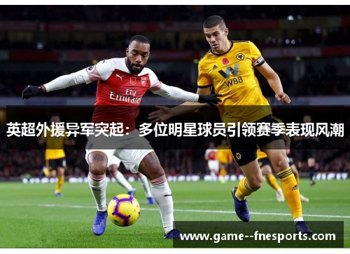 英超外援异军突起:多位明星球员引领赛季表现风潮 英超外援异军突起:多位明星球员引领赛季表现风潮