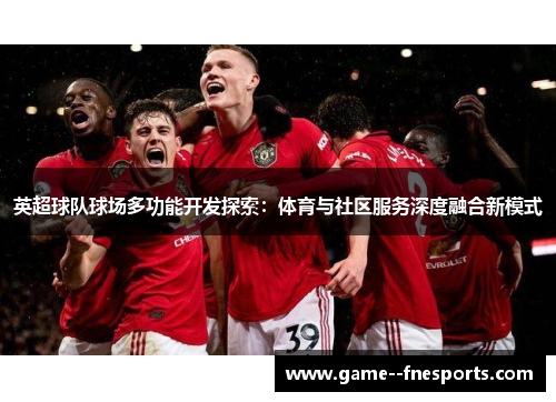 英超球队球场多功能开发探索:体育与社区服务深度融合新模式 英超球队球场多功能开发探索:体育与社区服务深度融合新模式