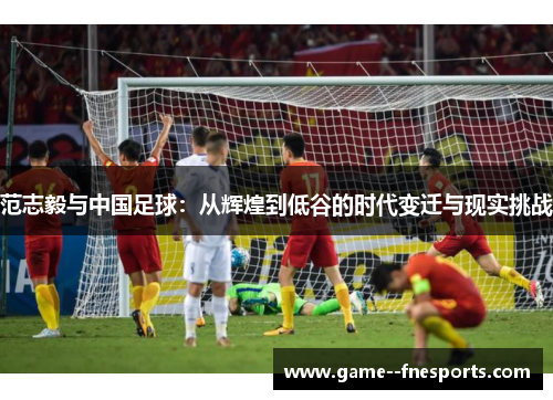 范志毅与中国足球：从辉煌到低谷的时代变迁与现实挑战