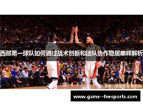 西部第一球队如何通过战术创新和团队协作稳居巅峰解析