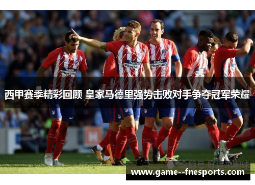 西甲赛季精彩回顾 皇家马德里强势击败对手争夺冠军荣耀