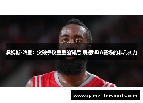 詹姆斯·哈登：突破争议重重的背后 展现NBA赛场的非凡实力