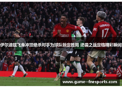 伊尔迪兹飞身冲顶绝杀对手为球队锁定胜局 逆袭之战定格精彩瞬间