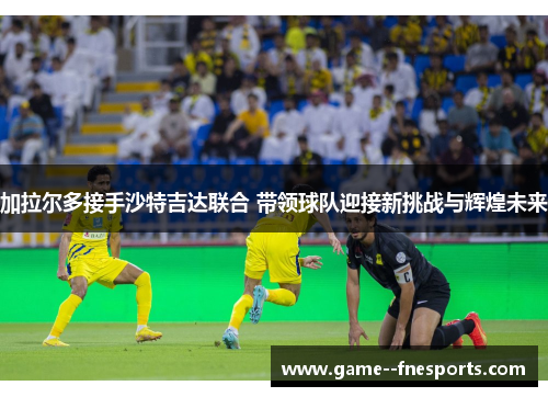 加拉尔多接手沙特吉达联合 带领球队迎接新挑战与辉煌未来